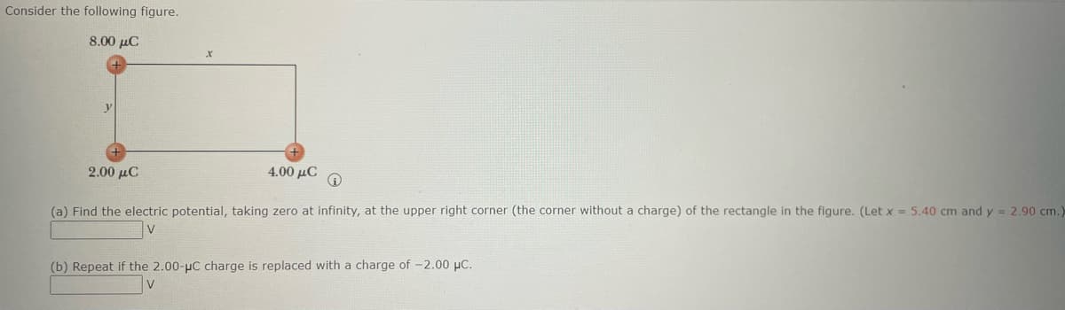 Consider the following figure.
8.00 μC
2.00 μC
4.00 μC
Ⓡ
(a) Find the electric potential, taking zero at infinity, at the upper right corner (the corner without a charge) of the rectangle in the figure. (Let x = 5.40 cm and y = 2.90 cm.)
(b) Repeat if the 2.00-µC charge is replaced with a charge of -2.00 μC.