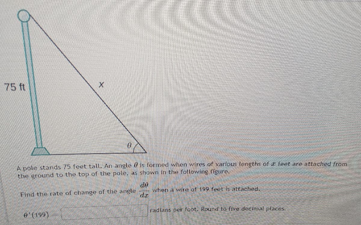 75 ft
A oole starnds 75 feet tall, An angle 0 is formeed when wires of various lengths of z foet are atrached from
the ground to the top of the pole as shown ib the following figure.
when a wire of 199 feeth attached
dr
Find the rate of change of the angle
radlans cer loot Round ro tive decmat claces
