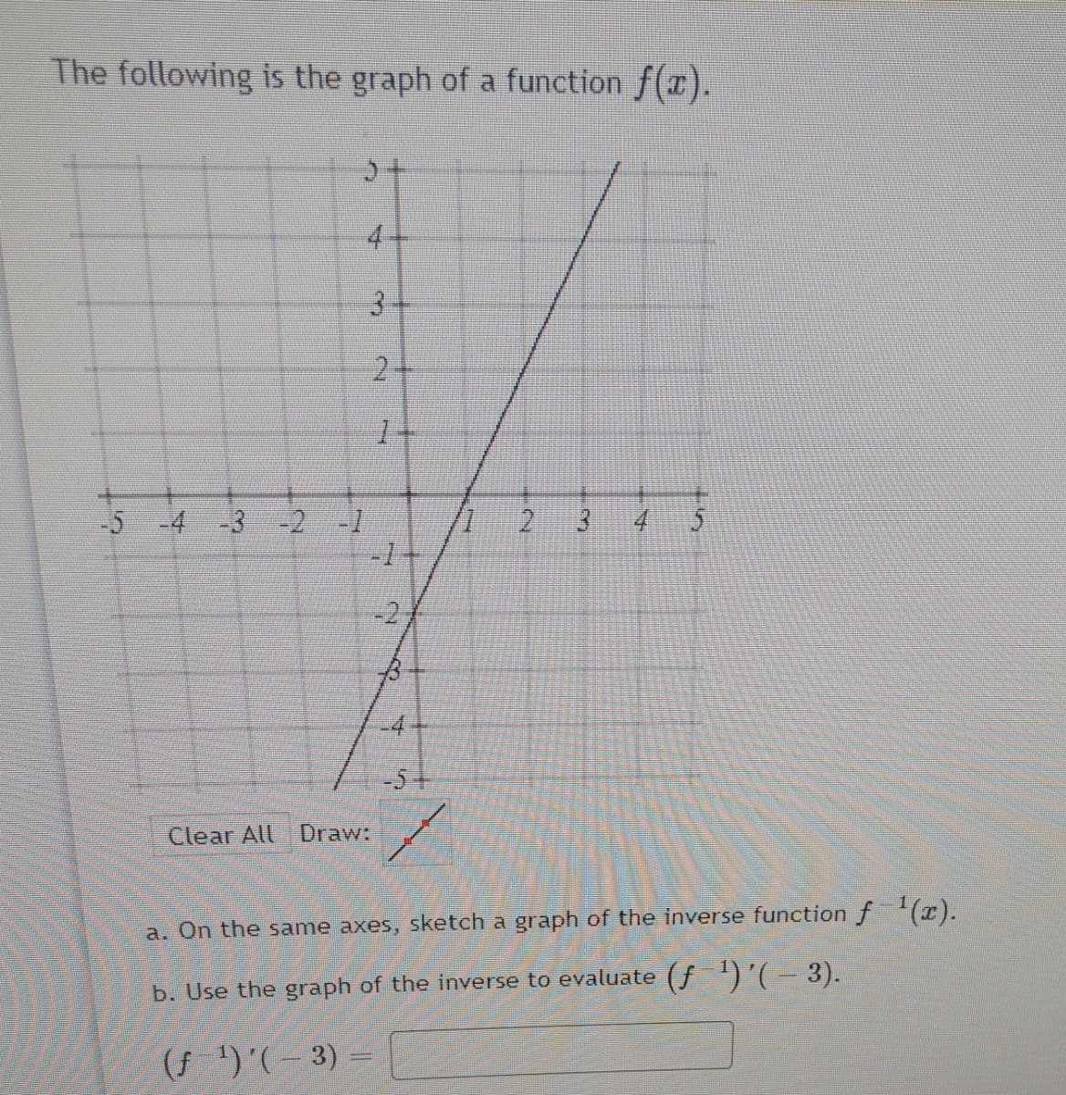 The following is the graph of a function f(x).
4+
-5 -4 -3
-2 -1
4.
-2
-4
-5-
Clear All
Draw:
a. On the same axes, sketch a graph of the inverse functionf'(x).
b. Use the graph of the inverse to evaluate (f )'(- 3).
(f)'(- 3) =
3.
2.
3.
