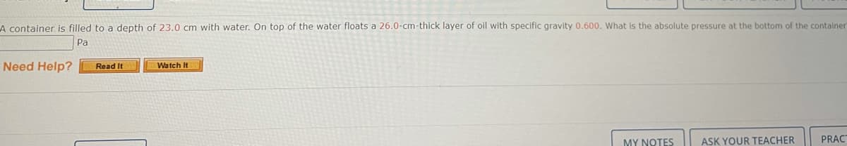 A container is filled to a depth of 23.0 cm with water. On top of the water floats a 26.0-cm-thick layer of oil with specific gravity 0.600. What is the absolute pressure at the bottom of the container
Pa
Need Help?
Watch It
Read It
MY NOTES
ASK YOUR TEACHER
PRAC
