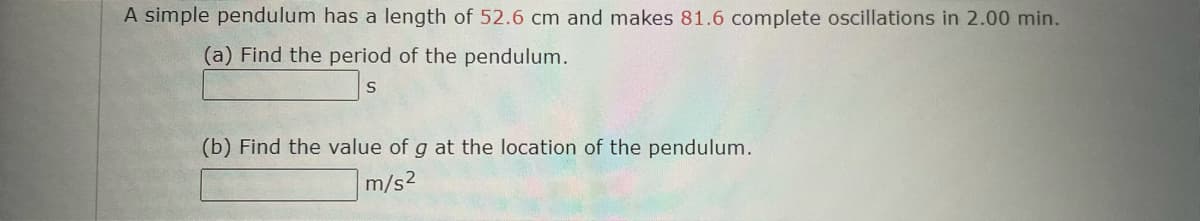 A simple pendulum has a length of 52.6 cm and makes 81.6 complete oscillations in 2.00 min.
(a) Find the period of the pendulum.
(b) Find the value of g at the location of the pendulum.
m/s2
