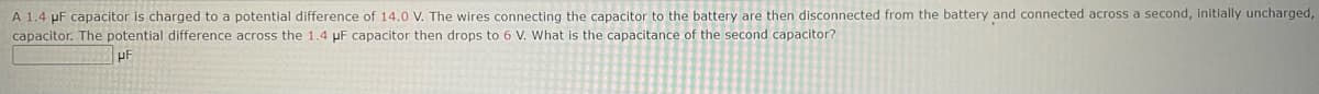 A 1.4 μF capacitor is charged to a potential difference of 14.0 V. The wires connecting the capacitor to the battery are then disconnected from the battery and connected across a second, initially uncharged,
capacitor. The potential difference across the 1.4 µF capacitor then drops to 6 V. What is the capacitance of the second capacitor?
uF