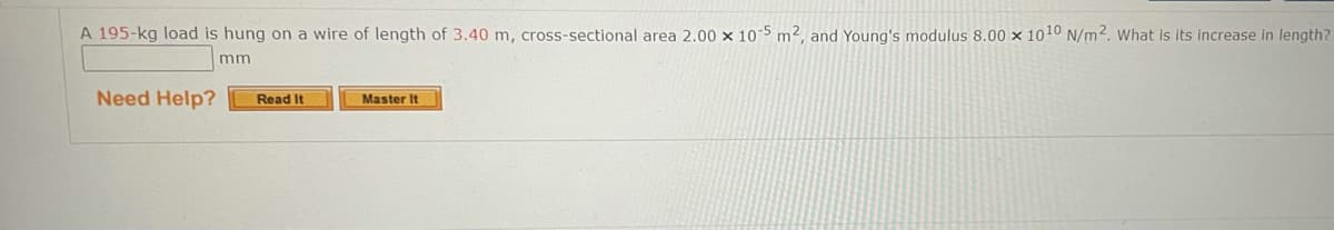 A 195-kg load is hung on a wire of length of 3.40 m, cross-sectional area 2.00 x 10-5 m², and Young's modulus 8.00 x 1010 N/m2. What is its increase in length?
m
Need Help?
Read It
Master It
