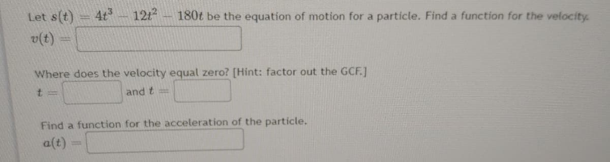 Let s(t)
4t 1212
180t be the equation of motion for a particle. Find a function for the velocity.
v(t)
Where does the velocity equal zero? [Hint: factor out the GCF.]
and t =
Find a function for the acceleration of the particle.
a(t)
