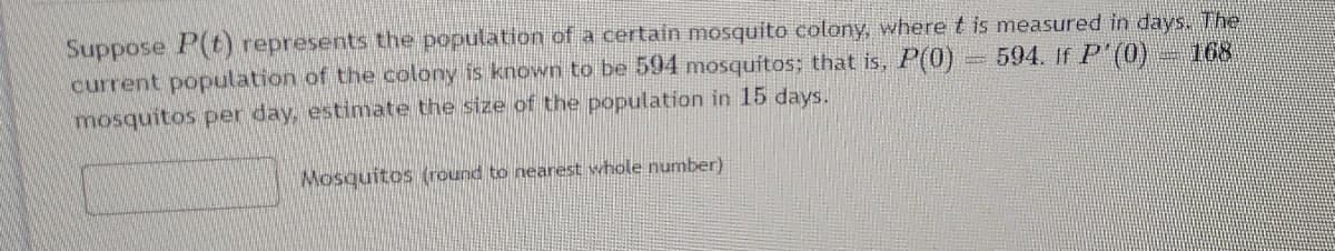 Suppose P(t) represents the population of a certain mosquito colony, where t is measured in days. The
current population of the colony is known to be 594 mosquitos; that is, P(0)
mosquitos per day, estimate the size of the population in 15 days.
594. If P'(0) - 168
Mosquitos (round to nearest whole number)
