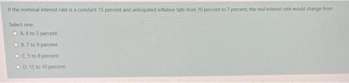 If the nominal interest rate is a constant 15 percent and anticipated inflation falls from 10 percent to 7 percent, the real interest rate would change from
Select one:
O A. 8 to 5 percent.
O B.7 to 9 percent.
OC5 to 8 percent.
O D. 15 to 10 percent.
