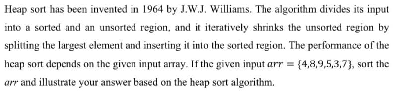 Heap sort has been invented in 1964 by J.W.J. Williams. The algorithm divides its input
into a sorted and an unsorted region, and it iteratively shrinks the unsorted region by
splitting the largest element and inserting it into the sorted region. The performance of the
heap sort depends on the given input array. If the given input arr = {4,8,9,5,3,7), sort the
arr and illustrate your answer based on the heap sort algorithm.