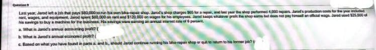 Quacion
Last year, Jarod left a job that pays $80,000 to run his own bike-repair shop. Jarod's shop charges 365 for a repair, and last year the shop performed 4,000 repairs. Jarod's production costs for the year included
rent, wages, and equipment, Jarod spent $60,000 on rent and $120.000 on wages for his employees. Jarod keops whatever preft the shop eams but does not pay himself an olle wage Jarod used $25,000 of
his savings to buy a machine for the business. His savings
a saming an annual interest rate of 6 percent.
a. What is Jarod's annual accounting profi? (
b. What is Jarod's annual economic profit?
c. Based on what you have found in parts a and b., should Jarod continue running his bike-repair shop or quilt to return to his former job?