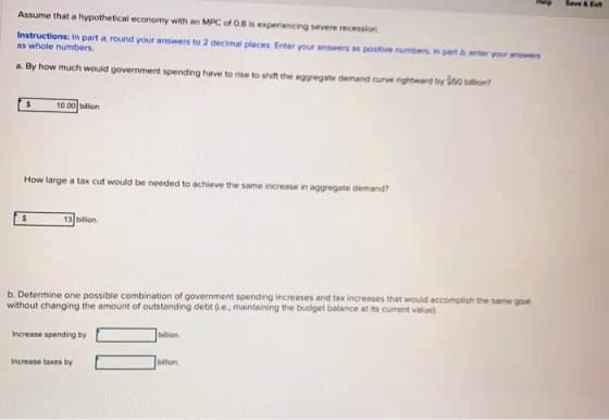 Assume that a hypothetical economy with an MPC of 0.8 is experiencing severe recession
Instructions: In part around your answers to 2 decimal places. Enter your answers as positive numbers in part & enter your answers
as whole numbers.
a. By how much would government spending have to rise to shift the aggregate demand curve rightward by 50 billion?
S
10.00 bilion
How large a tax cut would be needed to achieve the same increase in aggregate demand?
$
13 billion
b. Determine one possible combination of government spending increases and tax increases that would accomplish the same goal
without changing the amount of outstanding debt e, maintaining the budget balance at its current value)
Increase spending by
Increase taxes by
billion
bilion
Save & Ext