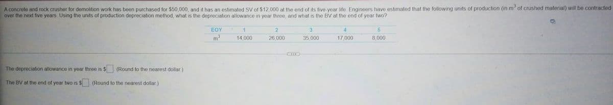 A concrete and rock crusher for demolition work has been purchased for $50,000, and it has an estimated SV of $12,000 at the end of its five year life Engineers have estimated that the following units of production (in m³ of crushed material) will be contracted
over the next five years. Using the units of production depreciation method, what is the depreciation allowance in year three, and what is the BV at the end of year two?
The depreciation allowance in year three is $
The BV at the end of year two is $. (Round to the nearest dollar)
(Round to the nearest dollar)
EOY
m³
1
14,000
2
26,000
3
35,000
4
17,000
5
8,000