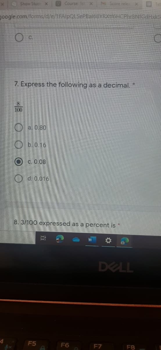 O Show Stucx
Course: 1st X
M Score rele
google.com/forms/d/e/1FAlpQLSePBal68YRXtf6HCPhr8NIGdHxkS
O C.
7. Express the following as a decimal. *
100
O a. 0.80
O b.0.16
Ос0.08
O d. 0.016
8.3/100 expressed as a percent is
DELL
F5
F6
F7
F8
