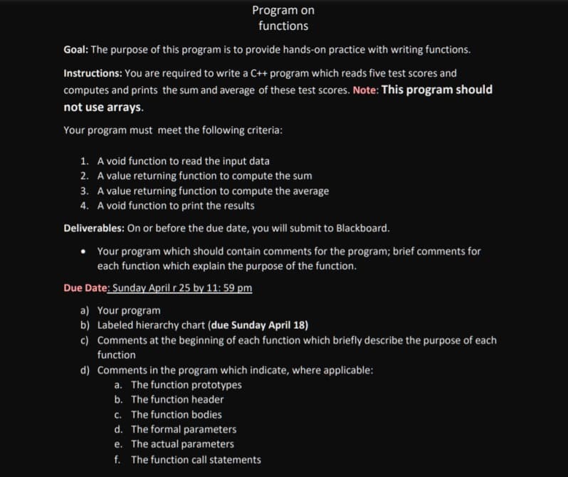 Program on
functions
Goal: The purpose of this program is to provide hands-on practice with writing functions.
Instructions: You are required to write a C++ program which reads five test scores and
computes and prints the sum and average of these test scores. Note: This program should
not use arrays.
Your program must meet the following criteria:
1. A void function to read the input data
2. A value returning function to compute the sum
3. A value returning function to compute the average
4. A void function to print the results
Deliverables: On or before the due date, you will submit to Blackboard.
Your program which should contain comments for the program; brief comments for
each function which explain the purpose of the function.
Due Date: Sunday April r 25 by 11: 59 pm
a) Your program
b) Labeled hierarchy chart (due Sunday April 18)
c) Comments at the beginning of each function which briefly describe the purpose of each
function
d) Comments in the program which indicate, where applicable:
a. The function prototypes
b. The function header
c. The function bodies
d. The formal parameters
e. The actual parameters
f. The function call statements
