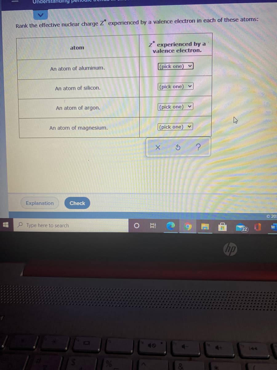 Understanding pe
Rank the effective nuclear charge Z experienced by a valence electron in each of these atoms:
z*
experienced by a
atom
valence electron.
(pick one) v
An atom of aluminum.
An atom of silicon.
|(pick one) v
An atom of argon.
|(pick one) v
An atom of magnesium.
|(pick one) v
Explanation
Check
O 20:
P Type here to search
22
hp
40
144
立
