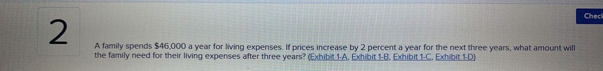 2
A family spends $46,000 a year for living expenses. If prices increase by 2 percent a year for the next three years, what amount will
the family need for their living expenses after three years? (Exhibit 1-A, Exhibit 1-B, Exhibit 1-C, Exhibit 1-D)
Check