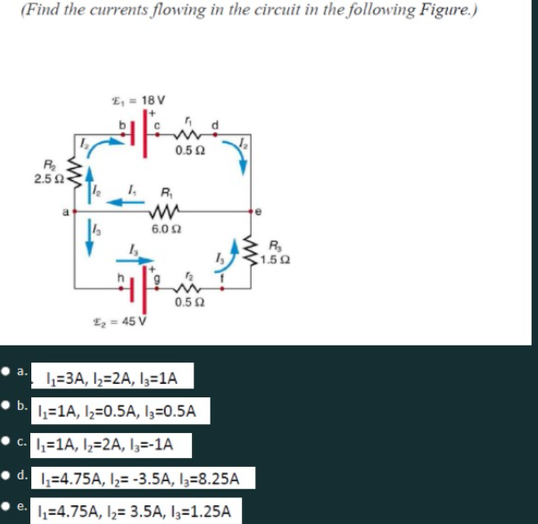 (Find the currents flowing in the circuit in the following Figure.)
E, = 18 V
0.50
R
2.5 0
R,
6.0 2
R.
1.52
0.50
E2 = 45 V
a.
L-=3A, I½=2A, I3=1A
• b.
1=1A, I2=0.5A, l3=0.5A
• c. L=1A, I,=2A, l3=-1A
d. 1;=4.75A, I,= -3.5A, I3=8.25A
1=4.75A, I½= 3.5A, I3=1.25A
