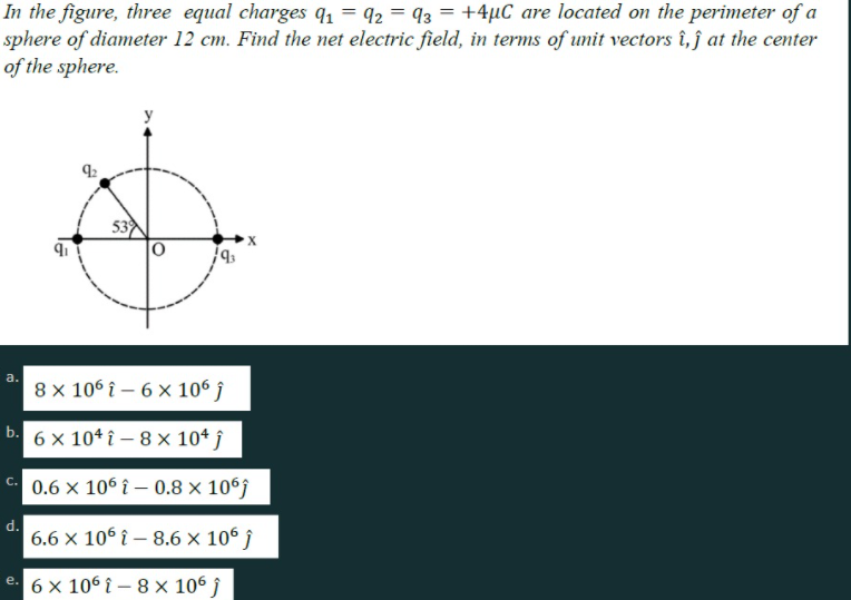 In the figure, three equal charges q1 = 92 = 93 = +4µC are located on the perimeter of a
sphere of diameter 12 cm. Find the net electric field, in terms of unit vectors î,j at the center
of the sphere.
53
a.
8 x 106 î – 6 x 106 î
6 × 10* î – 8 × 10* ĵ
0.6 × 106 î – 0.8 × 106;
d.
6.6 x 106 î – 8.6 × 10° ĵ
6 x 106 î – 8 × 106 ĵ
b.
ai
