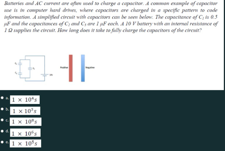 Batteries and AC current are often used to charge a capacitor. A common example of capacitor
use is in computer hard drives, where capacitors are charged in a specific pattern to code
information. A simplified circuit with capacitors can be seen below. The capacitance of C¡ is 0.5
µF and the capacitances of C2 and C3 are 1 µF each. A 10 V battery with an internal resistance of
1 Q supplies the circuit. How long does it take to fully charge the capacitors of the circuit?
HE
Negative
Postive
1 x 104s
a.
b.
1 x 10³s
1 × 10®s
С.
|1 × 10°s
1 x 105s
e.
d.
