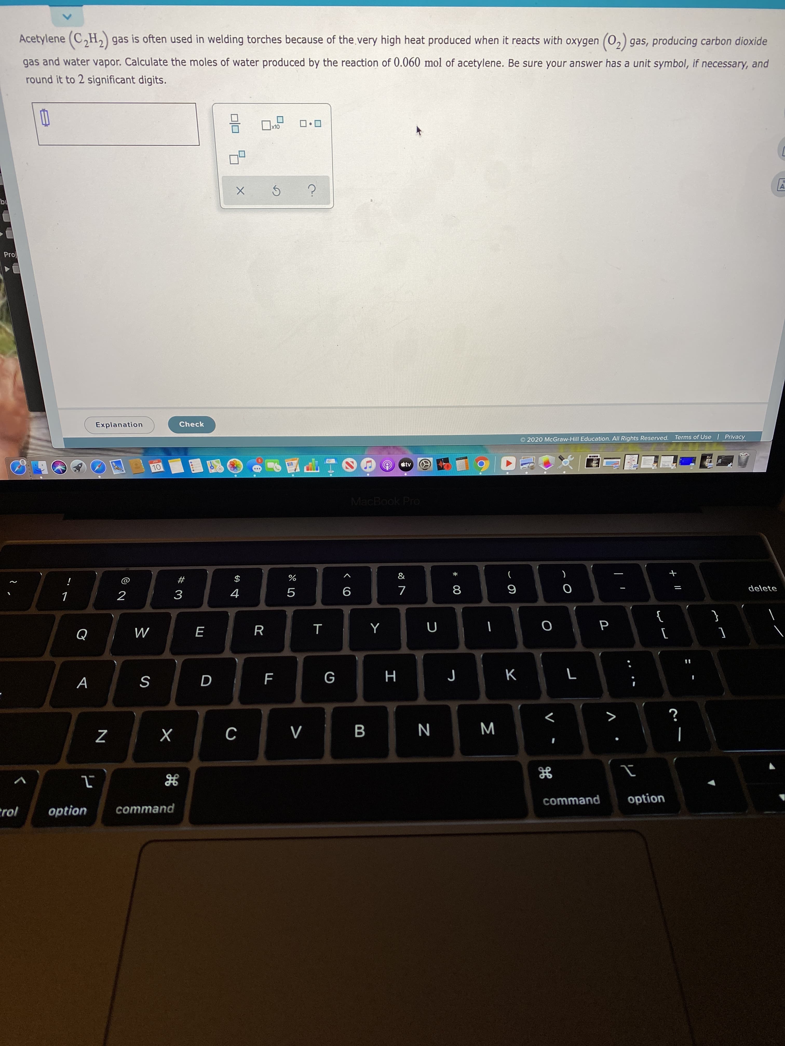 Acetylene (C,H,) gas is often used in welding torches because of the very high heat produced when it reacts with oxygen (0,) gas, producing carbon dioxide
gas and water vapor. Calculate the moles of water produced by the reaction of 0.060 mol of acetylene. Be sure your answer has a unit symbol, if necessary, and
round it to 2 significant digits.
x10
bu
Proj
Check
Explanation
| Privacy
Terms of Use
© 2020 McGraw-Hill Education. All Rights Reserved.
JAN
átv
10
MacBook Pro
&
#
8
delete
4
3
}
Q
K
G
D
B
х
option
command
command
trol
option
+ I|
Σ
