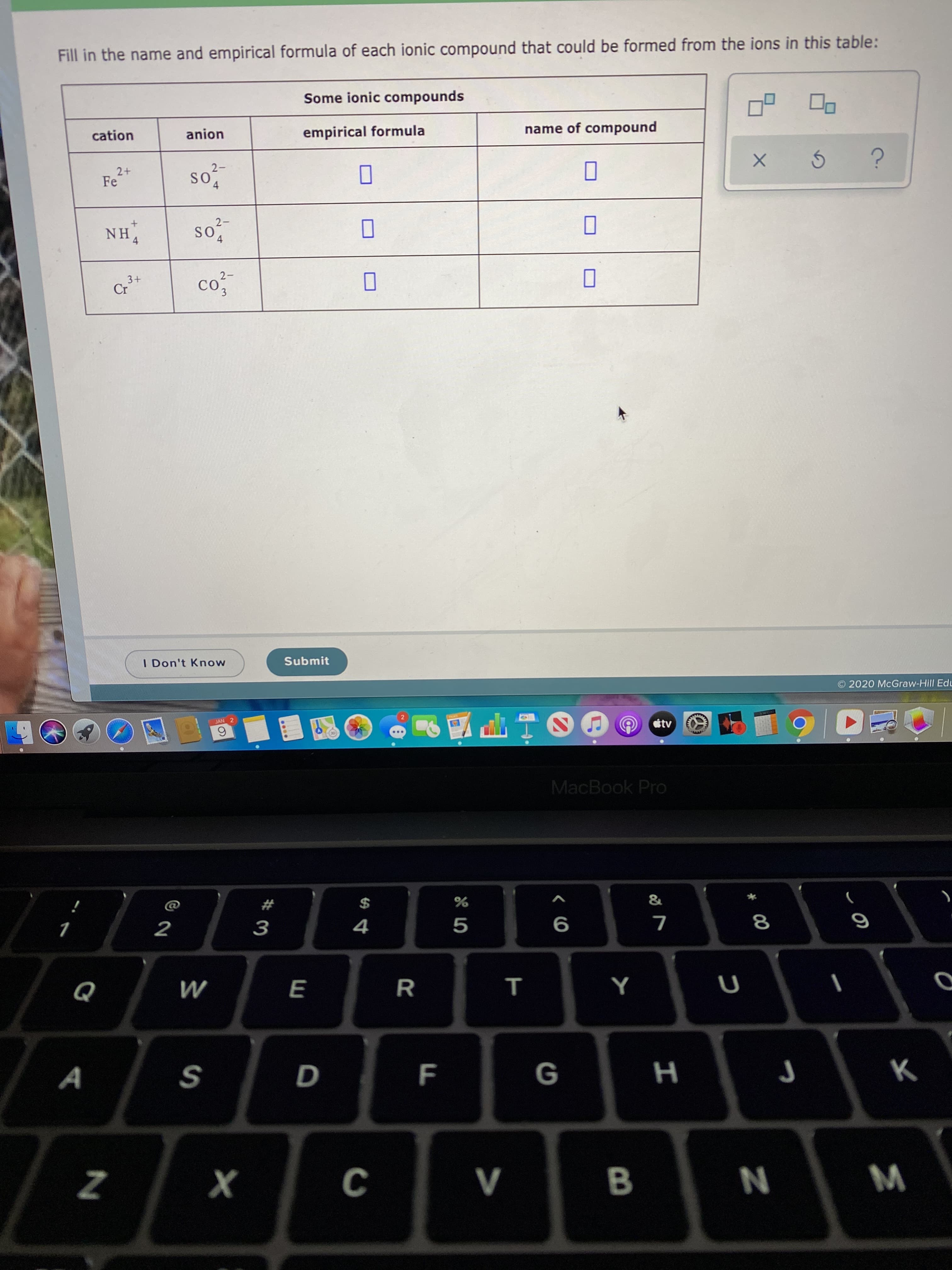 Fill in the name and empirical formula of each ionic compound that could be formed from the ions in this table:
Some ionic compounds
name of compound
empirical formula
anion
cation
so
2-
SO
2+
Fe
2-
SO
so
NH4
co
2-
CO
3+
Cr
Submit
I Don't Know
2020 McGraw-Hill Edu
tv
JAN 2
MacBook Pro
%2$
8
V
х
F.
