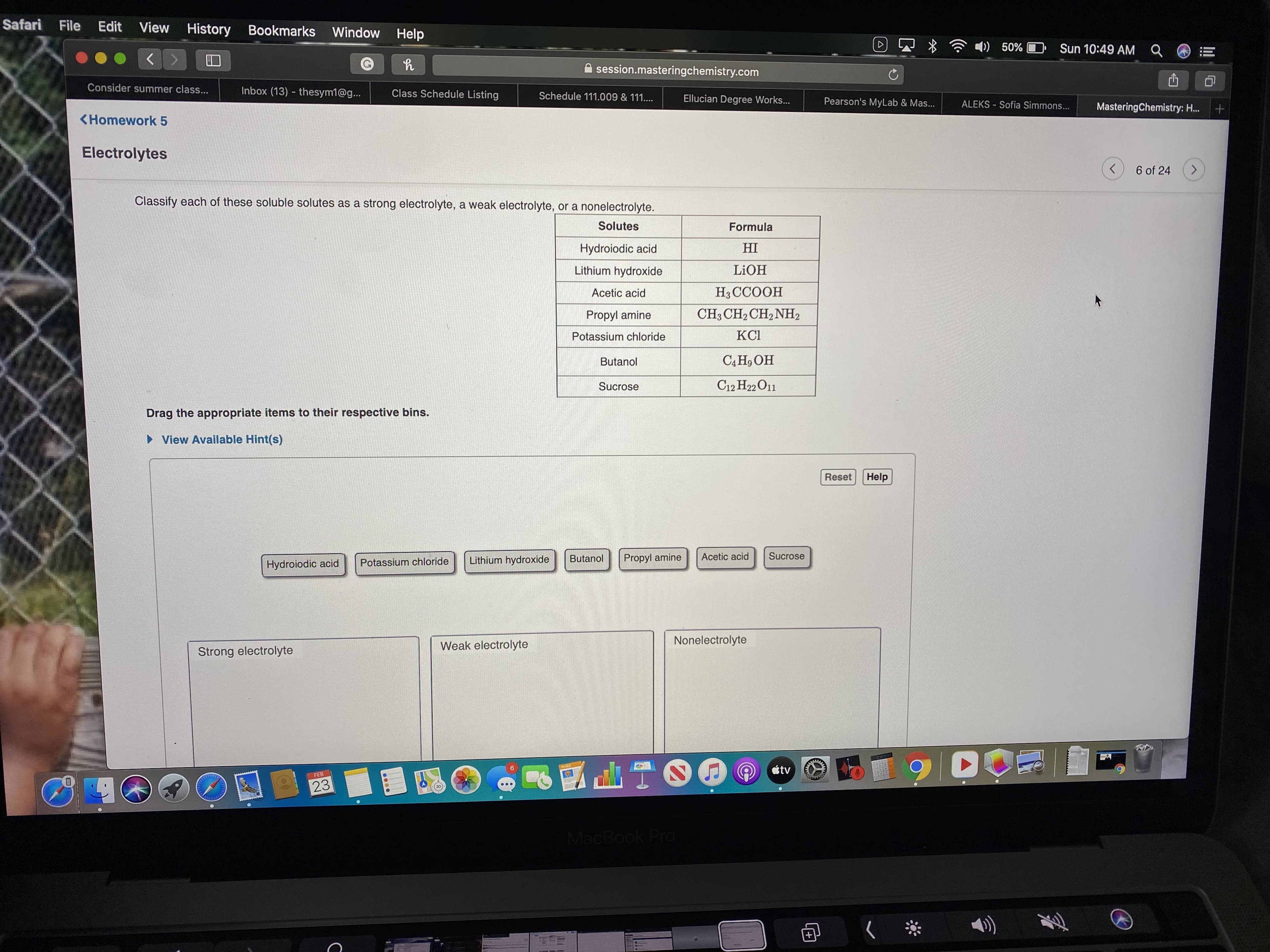 Safari
File
Edit
View History Bookmarks Window Help
)) 50% C
Sun 10:49 AM Q
session.masteringchemistry.com
Consider summer class...
Inbox (13) - thesym1@g...
Class Schedule Listing
Schedule 111.009 & 111....
Ellucian Degree Works...
Pearson's MyLab & Mas...
ALEKS - Sofia Simmons...
MasteringChemistry: H..
<Homework 5
Electrolytes
6 of 24
<.
Classify each of these soluble solutes as a strong electrolyte, a weak electrolyte, or a nonelectrolyte.
Solutes
Formula
Hydroiodic acid
HI
Lithium hydroxide
LIOH
Acetic acid
H3CCOOH
Propyl amine
CH3 CH2 CH, NH2
Potassium chloride
KCI
Butanol
СА Но ОН
Sucrose
C12 H22 O11
Drag the appropriate items to their respective bins.
» View Available Hint(s)
Reset
Help
Lithium hydroxide
Butanol
Propyl amine
Acetic acid
Sucrose
Hydroiodic acid
Potassium chloride
Weak electrolyte
Nonelectrolyte
Strong electrolyte
R11159
átv
FEB
23
MacBook Pro
