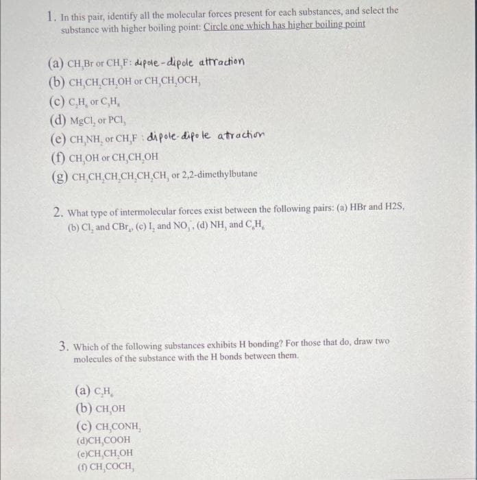 1. In this pair, identify all the molecular forces present for each substances, and select the
substance with higher boiling point: Circle one which has higher boiling point
(a) CH Br or CH,F: dipole-dipole attraction
(b) CH CH CH,OH or CH,CH,OCH,
(c) C,H, or C,H,
(d) MgCl, or PCI,
(e) CH,NH, or CH,F dipole-dipo le atraction
(f) CH,OH or CH,CH,OH
(g) CH,CH,CH,CH CH,CH, or 2,2-dimethylbutane
2. What type of intermolecular forces exist between the following pairs: (a) HBr and H2S,
(b) Cl, and CBr, (c) I, and NO,, (d) NH, and C,H,
3. Which of the following substances exhibits H bonding? For those that do, draw two
molecules of the substance with the H bonds between them.
(а) сн,
(b) CH,OH
(c) CH,CONH,
(d)CH,COOH
(e)CH,CH,OH
(1) CH,COCH,
