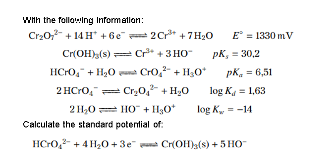 With the following information:
Cr20,2- + 14 H* + 6 e¯ =2Cr** + 7 H2O
E° = 1330 mV
Cr(OH)3(s) = Cr³+ + 3 HO-
pK, = 30,2
HCRO4¯ + H2O =Cr0,2- + H3O*
pKa = 6,51
%3D
2 HCrO4¯ = Cr20,²- + H2O
log Ka = 1,63
2 H2O = HO¯ + H3O*
log K, = -14
Calculate the standard potential of:
HC•O,²- + 4 H20+3e¯= Cr(OH)3(s) + 5 HO-
|
