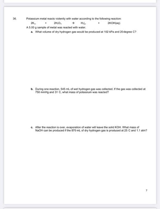 36.
Potassium metal reacts violently with water according to the following reaction:
2H,O,
2K
H
2KOH(aq)
A 5.00 g sample of metal was reacted with water.
a. What volume of dry hydrogen gas would be produced at 102 kPa and 20 degree C?
b. During one reaction, 545 mL of wet hydrogen gas was collected. If the gas was collected at
750 mmHg and 31 C, what mass of potassium was reacted?
c. After the reaction is over, evaporation of water will leave the solid KOH. What mass of
NaOH can be produced if the 870 mL of dry hydrogen gas is produced at 25 C and 1.1 atm?