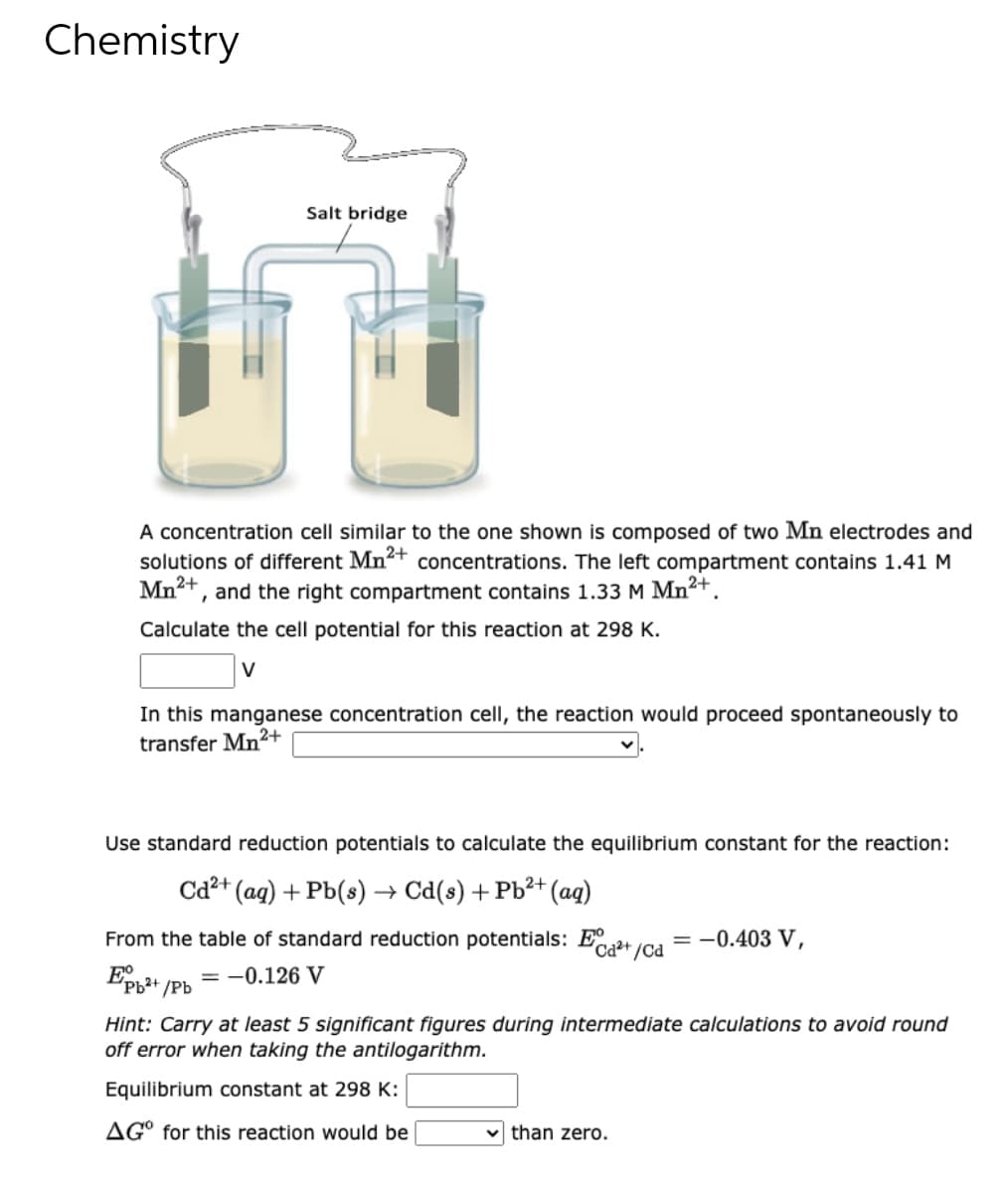 Chemistry
Salt bridge
A concentration cell similar to the one shown is composed of two Mn electrodes and
solutions of different Mn²+ concentrations. The left compartment contains 1.41 M
Mn²+, and the right compartment contains 1.33 M Mn²+.
Calculate the cell potential for this reaction at 298 K.
V
In this manganese concentration cell, the reaction would proceed spontaneously to
transfer Mn²+
Use standard reduction potentials to calculate the equilibrium constant for the reaction:
Cd²+ (aq) + Pb(s) → Cd(s) + Pb²+ (aq)
From the table of standard reduction potentials: E²+
= -0.403 V,
+/Cd
Epb²+
= -0.126 V
'Pb²+/Pb
Hint: Carry at least 5 significant figures during intermediate calculations to avoid round
off error when taking the antilogarithm.
Equilibrium constant at 298 K:
AGO for this reaction would be
than zero.