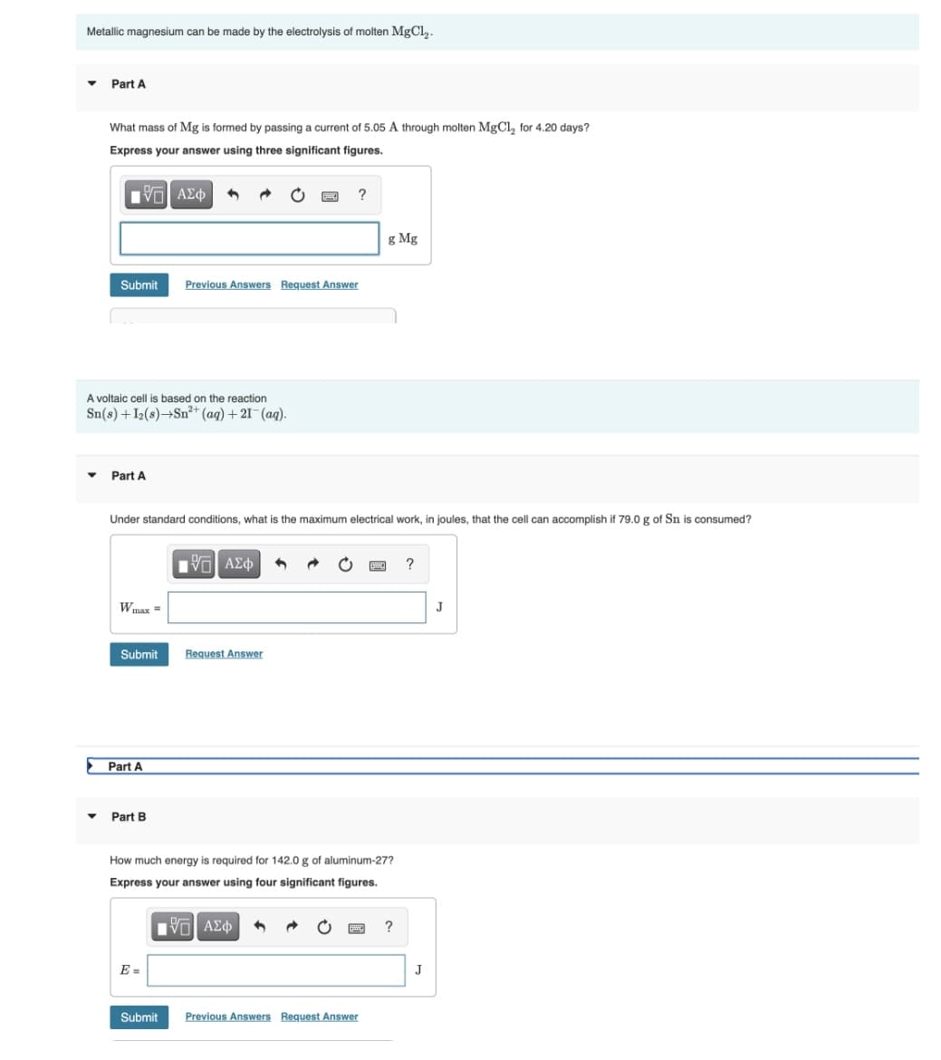 Metallic magnesium can be made by the electrolysis of molten MgCl₂.
▼
Part A
What mass of Mg is formed by passing a current of 5.05 A through molten MgCl₂ for 4.20 days?
Express your answer using three significant figures.
195| ΑΣΦ 4
?
Submit Previous Answers Request Answer
A voltaic cell is based on the reaction
Sn(s) + I2(s)→Sn²+ (aq) + 21- (aq).
Part A
Under standard conditions, what is the maximum electrical work, in joules, that the cell can accomplish if 79.0 g of Sn is consumed?
VTI ΑΣΦ
?
W max =
Submit
Request Answer
Part B
How much energy is required for 142.0 g of aluminum-27?
Express your answer using four significant figures.
IVE ΑΣΦ
?
Previous Answers Request Answer
Part A
Submit
g Mg
J