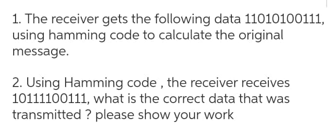 1. The receiver gets the following data 11010100111,
using hamming code to calculate the original
message.
2. Using Hamming code, the receiver receives
10111100111, what is the correct data that was
transmitted ? please show your work