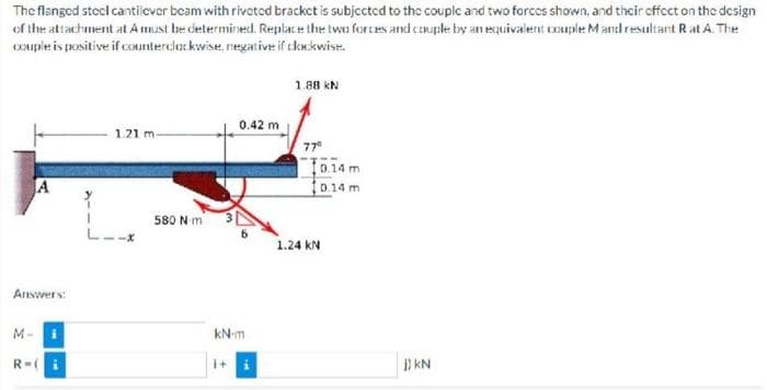 The
flanged steel cantilever beam with riveted bracket is subjected to the couple and two forces shown, and their effect on the design
of the attachment at A must be determined. Replace the two forces and couple by an equivalent couple M and resultant Rat A. The
couple is positive if counterclockwise, negative if clockwise.
1.88 kN
0.42 m
1.21 m-
77⁰
Answers:
M-i
R=(
L--x
580 Nm
kN-m
1+
10.14 m
10.14 m
1.24 KN
KN