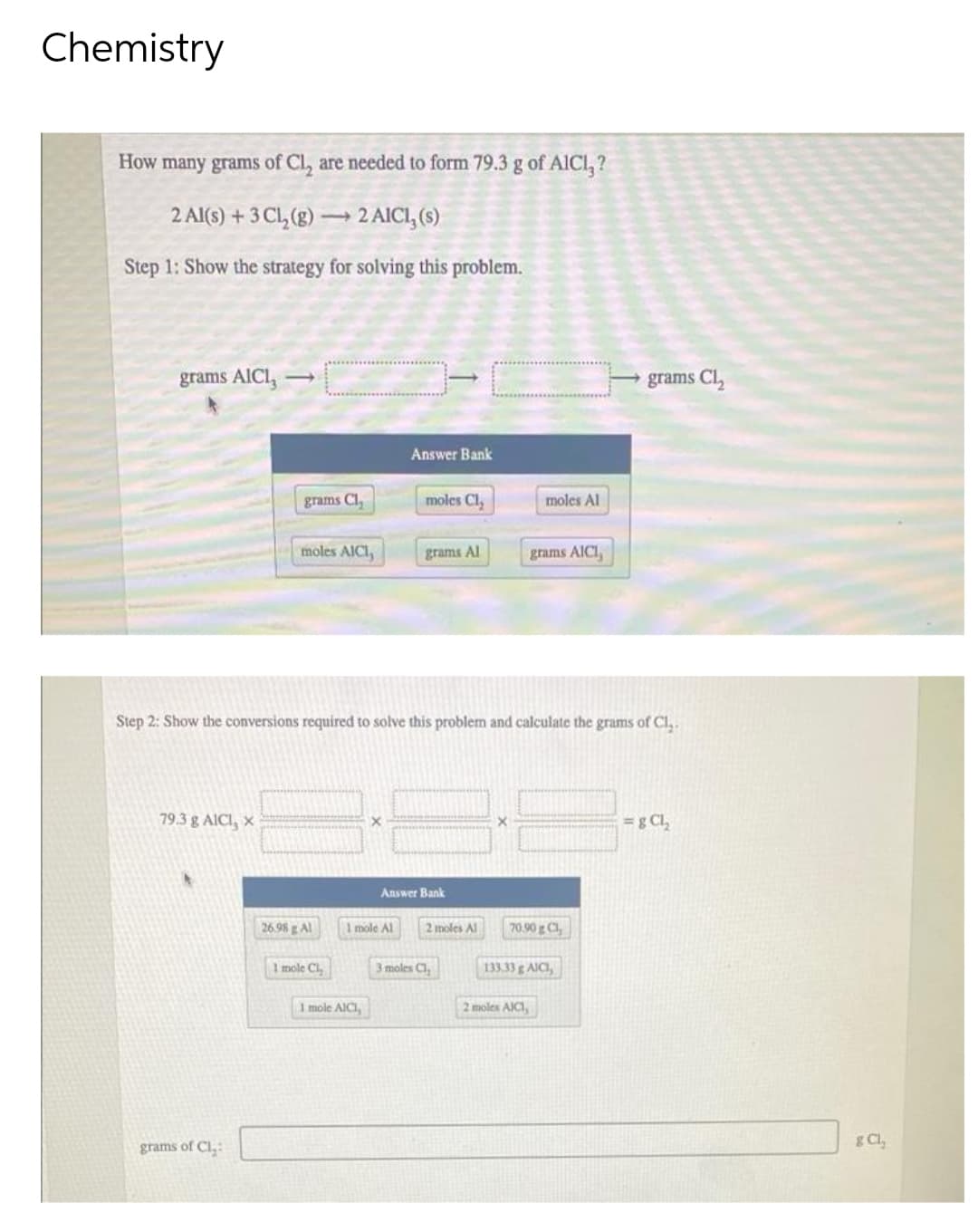 Chemistry
How many grams of Cl, are needed to form 79.3 g of AlCl₂?
2 Al(s) + 3 Cl₂(g) →→→ 2 AICI, (s)
Step 1: Show the strategy for solving this problem.
grams AICI,
Answer Bank
grams Cl₂
moles Cl₂
moles Al
moles AICI,
grams Al
grams AICI,
Step 2: Show the conversions required to solve this problem and calculate the grams of Cl₂.
79.3 g AICI, X
=g CL₂
Answer Bank
70.90 g C1,
grams of Cl₂:
26.98 g Al
1 mole Cl,
1 mole Al
1 mole AICI,
2 moles Al
3 moles Cl
133.33 g AICI,
2 moles AICI,
grams Cl₂
g Cl,