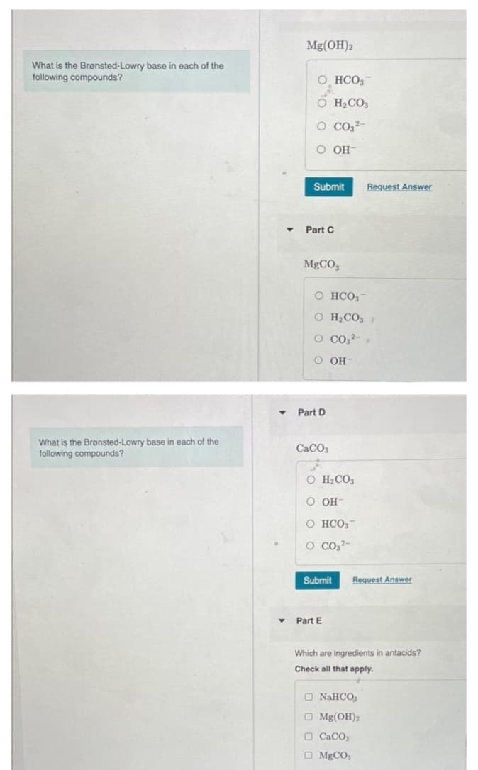 What is the Brønsted-Lowry base in each of the
following compounds?
What is the Brønsted-Lowry base in each of the
following compounds?
▼
▼
Mg(OH)2
O HCO3
O CO32-
O OH
Submit
H₂CO3
Part C
MgCO3
O HCO3
O H₂CO3
O CO3²-
OH
OO
Part D
CaCO3
O H₂CO3
O OH-
O HCO3
O CO3²-
Submit
Request Answer
Request Answer
Part E
Which are ingredients in antacids?
Check all that apply.
O NaHCO3
Mg(OH)2
O CaCO3
O MgCO3