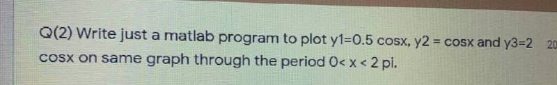 Q(2) Write just a matlab program to plot y1=0.5 cosx, y2 = cosx and Y33D2 20
Cosx on same graph through the period 0< x < 2 pi.
