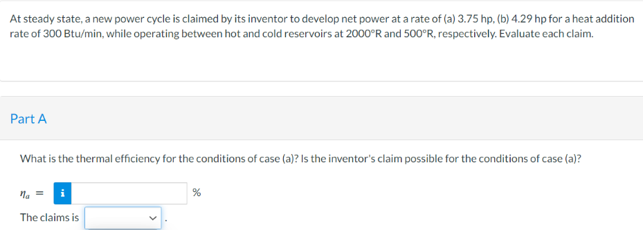 At steady state, a new power cycle is claimed by its inventor to develop net power at a rate of (a) 3.75 hp, (b) 4.29 hp for a heat addition
rate of 300 Btu/min, while operating between hot and cold reservoirs at 2000°R and 500°R, respectively. Evaluate each claim.
Part A
What is the thermal efficiency for the conditions of case (a)? Is the inventor's claim possible for the conditions of case (a)?
na =
The claims is
%