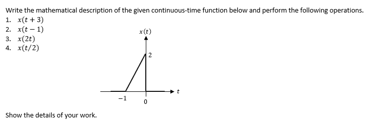 Write the mathematical description of the given continuous-time function below and perform the following operations.
1. x(t + 3)
2. x(t-1)
3. x(2t)
4. x(t/2)
Show the details of your work.
-1
x (t)
0
2