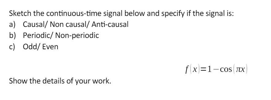 Sketch the continuous-time signal below and specify if the signal is:
a) Causal/ Non causal/ Anti-causal
b) Periodic/ Non-periodic
c) Odd/ Even
Show the details of your work.
fx=1-сOS TX