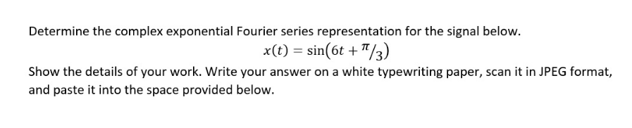 Determine the complex exponential Fourier series representation for the signal below.
x(t) = sin(6t+¹/3)
Show the details of your work. Write your answer on a white typewriting paper, scan it in JPEG format,
and paste it into the space provided below.