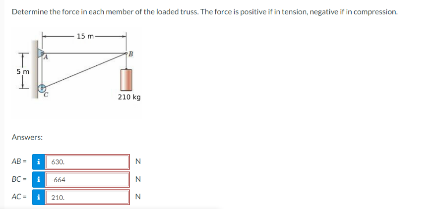 Determine the force in each member of the loaded truss. The force is positive if in tension, negative if in compression.
T
5m
Answers:
AB=
Mi
AC =
BC = i -664
630.
Mi
210.
15 m
B
210 kg
N
Z Z Z
N
N