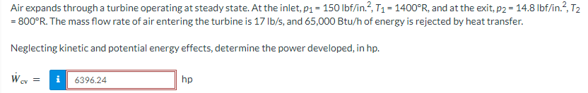 Air
expands through a turbine operating at steady state. At the inlet, p₁ = 150 lbf/in.², T₁ = 1400°R, and at the exit, p2 = 14.8 lbf/in.², T2
= 800°R. The mass flow rate of air entering the turbine is 17 lb/s, and 65,000 Btu/h of energy is rejected by heat transfer.
Neglecting kinetic and potential energy effects, determine the power developed, in hp.
Wev
=
i 6396.24
hp