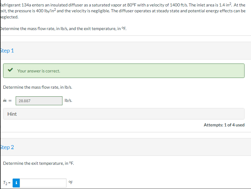 Refrigerant 134a enters an insulated diffuser as a saturated vapor at 80°F with a velocity of 1400 ft/s. The inlet area is 1.4 in². At the
exit, the pressure is 400 lb/in² and the velocity is negligible. The diffuser operates at steady state and potential energy effects can be
eglected.
Determine the mass flow rate, in lb/s, and the exit temperature, in °F.
Step 1
Your answer is correct.
Determine the mass flow rate, in lb/s.
m = 28.887
Hint
Step 2
lb/s.
Determine the exit temperature, in °F.
T₂ = i
OF
Attempts: 1 of 4 used