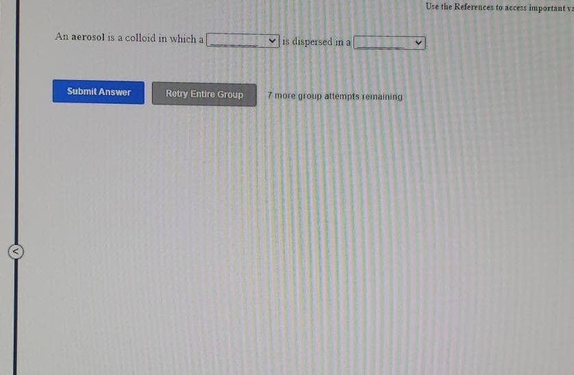 Use the References to access important va
An aerosol is a colloid in which a
is dispersed in a
Submit Answer
Retry Entire Group
7 more group attempts remaining
