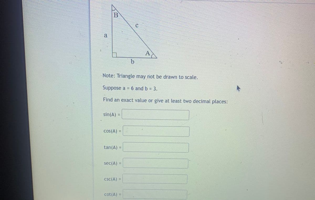 a
Note: Triangle may not be drawn to scale.
Suppose a = 6 and b = 3.
Find an exact value or give at least two decimal places:
sin(A) =
cos(A) =
tan(A) =
sec(A) =
cSC(A) =
cot(A) =
%3D
