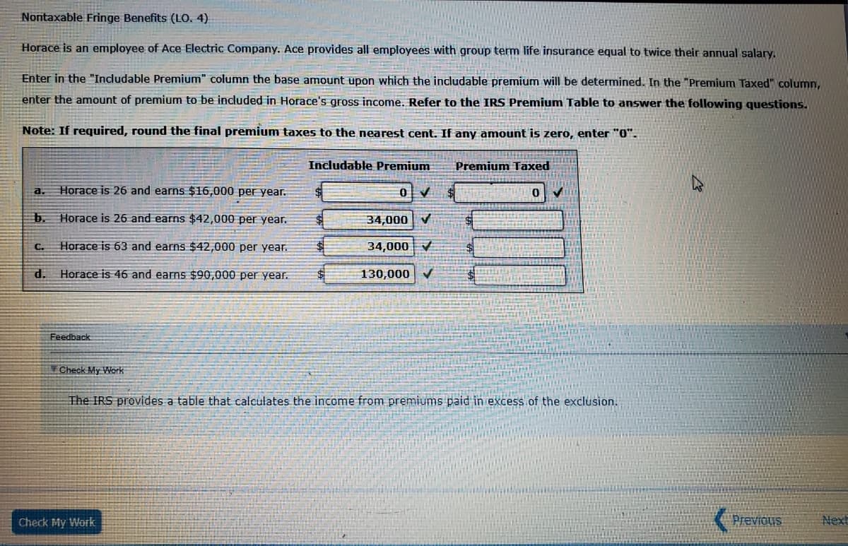 Nontaxable Fringe Benefits (LO. 4)
Horace is an employee of Ace Electric Company. Ace provides all employees with group term life insurance equal to twice their annual salary.
Enter in the "Includable Premium" column the base amount upon which the includable premium will be determined. In the "Premium Taxed" column,
enter the amount of premium to be included in Horace's gross income. Refer to the IRS Premium Table to answer the following questions.
Note: If required, round the final premium taxes to the nearest cent. If any amount is zero, enter "0".
Includable Premium
Premium Taxed
a.
Horace is 26 and earns $16,000 per year.
b. Horace is 26 and earns $42,000 per year.
34,000
Horace is 63 and earns $42,000 per year.
34,000 V
C.
d.
Horace is 46 and earns $90,000 per year.
130,000
Feedback
¥Check My Work
The IRS provides a table that calculates the income from premiums paid in excess of the exclusion.
Check My Work
Previous
Next
