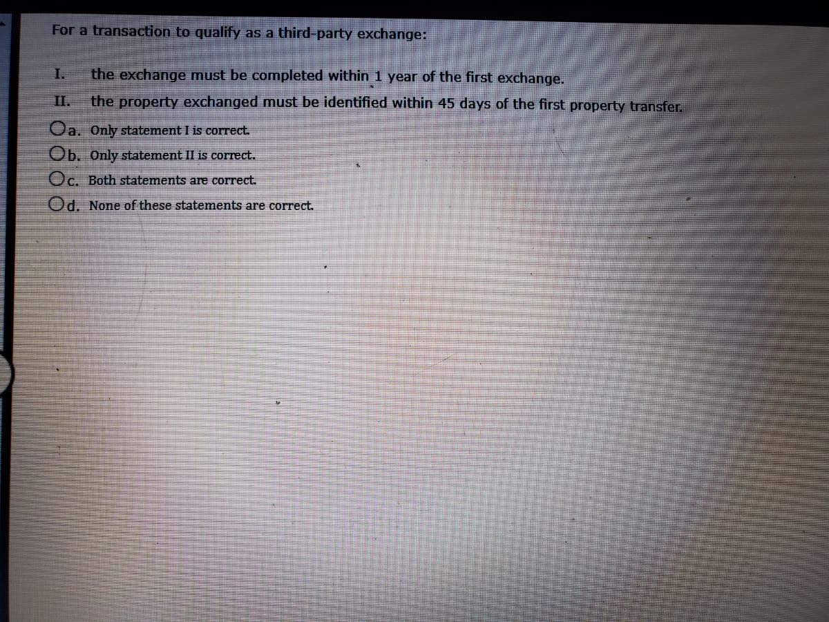 For a transaction to qualify as a third-party exchange:
I.
the exchange must be completed within 1 year of the first exchange.
I.
the property exchanged must be identified within 45 days of the first property transfer.
Oa. Only statement I is correct.
Ob. Only statement II is correct.
Oc. Both statements are correct.
Od. None of these statements are correct.
