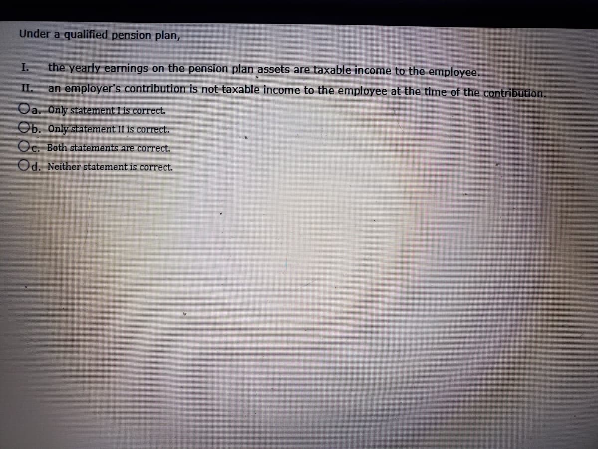 Under a qualified pension plan,
I.
the yearly earnings on the pension plan assets are taxable income to the employee.
II.
an employer's contribution is not taxable income to the employee at the time of the contribution.
Oa, Only statement I is correct.
Ob. Only statement II is correct.
Oc. Both statements are correct.
Od. Neither statement is correct.
