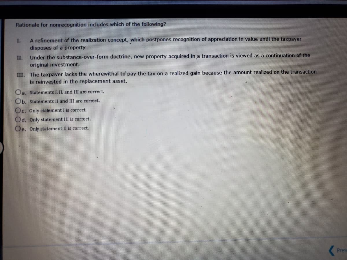 Rationale for nonrecognition includes which of the following?
I.
A refinement of the realization concept, which postpones recognition of appreciation in value until the taxpayer
disposes of a property
Under the substance-over-form doctrine, new property acquired in a transaction is viewed as a continuation of the
original investment.
II.
III. The taxpayer lacks the wherewithal to pay the tax on a realized gain because the amount realized on the transaction
is reinvested in the replacement asset.
Oa. Statements L, II, and III are correct.
Ob. Statements II and III are correct.
Oc. Only statement I is correct.
Od. Only statement III is correct.
Oe. Only statement II is correct.
Prev
