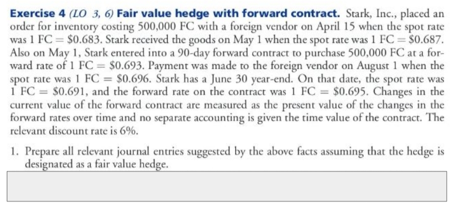 Exercise 4 (LO 3, 6) Fair value hedge with forward contract. Stark, Inc., placed an
order for inventory costing 500,000 FC with a foreign vendor on April 15 when the spot rate
was 1 FC $0.683. Stark received the goods on May 1 when the spot rate was 1 FC = $0.687.
Also on May 1, Stark entered into a 90-day forward contract to purchase 500,000 FC at a for-
ward rate of 1 FC = $0.693. Payment was made to the foreign vendor on August 1 when the
spot rate was 1 FC = $0.696. Stark has a June 30 year-end. On that date, the spot rate was
1 FC = $0.691, and the forward rate on the contract was 1 FC = $0.695. Changes in the
current value of the forward contract are measured as the present value of the changes in the
forward rates over time and no separate accounting is given the time value of the contract. The
relevant discount rate is 6%.
%3D
%3D
%3D
%3D
1. Prepare all relevant journal entries suggested by the above facts assuming that the hedge is
designated as a fair value hedge.
