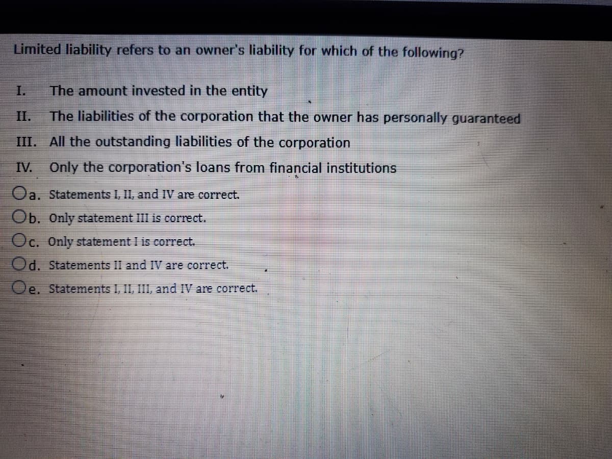 Limited liability refers to an owner's liability for which of the following?
The amount invested in the entity
II.
The liabilities of the corporation that the owner has personally guaranteed
III. All the outstanding liabilities of the corporation
IV.
Only the corporation's loans from financial institutions
Oa. Statements I, II, and IV are correct.
Ob. Only statement III is correct.
Oc. Only statement I is correct.
Od. Statements II and IV are correct.
Oe. Statements I, II, III, and IV are correct.
