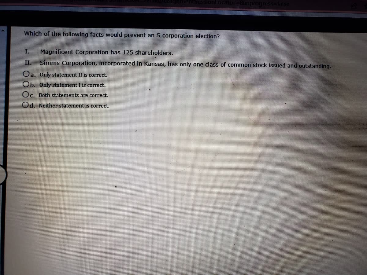 SionLocator=8unprogress=Dfalse
Which of the following facts would prevent an S corporation election?
I.
Magnificent Corporation has 125 shareholders.
II.
Simms Corporation, incorporated in Kansas, has only one class of common stock issued and outstanding.
Oa. Only statement II is correct.
Ob. Only statement I is correct.
Oc. Both statements are correct.
Od. Neither statement is correct.
